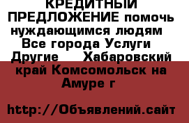 КРЕДИТНЫЙ ПРЕДЛОЖЕНИЕ помочь нуждающимся людям - Все города Услуги » Другие   . Хабаровский край,Комсомольск-на-Амуре г.